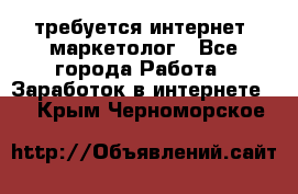 требуется интернет- маркетолог - Все города Работа » Заработок в интернете   . Крым,Черноморское